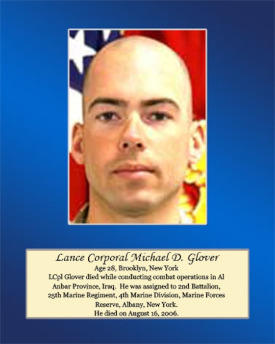 Age 28, Brooklyn, New York 

LCpl Glover died while conducting combat operations in Al Anbar Province, Iraq. He was assigned to 2nd Battalion, 25th Marine Regiment, 4th Marine Division, Marine Forces Reserve, Albany, New York. He died on August 16, 2006.