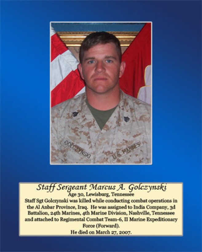 Age 30, Lewisburg, Tennessee 

Staff Sgt Golczynski was killed while conducting combat operations in the Al Anbar Province, Iraq. He was assigned to India Company, 3rd Battalion, 24th Marine, 4th Marine Division, Nashville, Tennessee and attached to Regimental Combat Team-6, II Marine Expeditionary Force (Forward). He died on March 27, 2007.