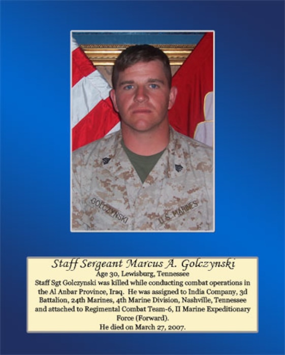 Age 30, Lewisburg, Tennessee 

Staff Sgt Golczynski was killed while conducting combat operations in the Al Anbar Province, Iraq. He was assigned to India Company, 3rd Battalion, 24th Marine, 4th Marine Division, Nashville, Tennessee and attached to Regimental Combat Team-6, II Marine Expeditionary Force (Forward). He died on March 27, 2007.