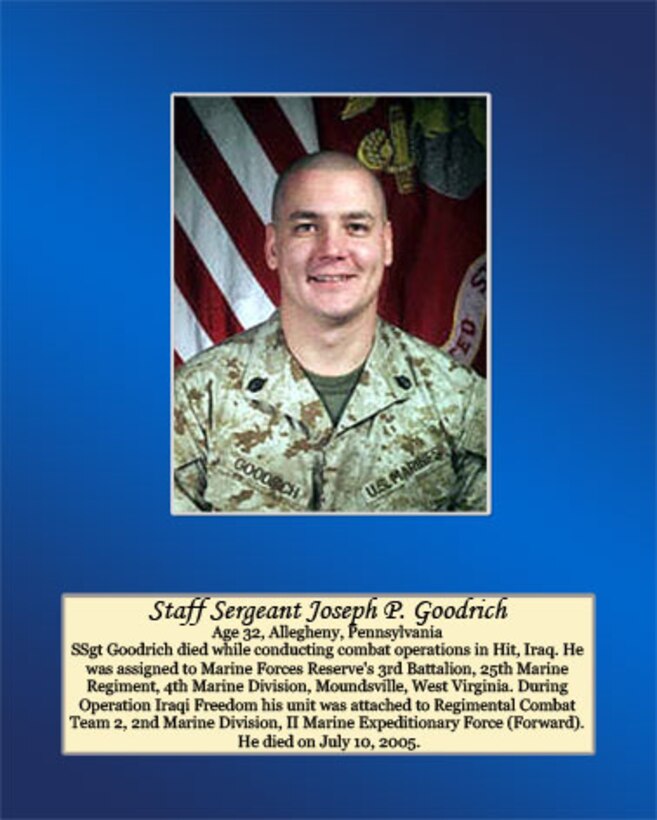 Age 32, Allegheny, Pennsylvania

SSgt Goodrich died while conducting combat operations in Hit, Iraq. He was assigned to Marine Forces Reserve’s 3rd Battalion, 25th Marine Regiment, 4th Marine Division, Moundsville, West Virginia. During Operation Iraqi Freedom his unit was attached to Regimental Combat Team 2, 2nd Marine Division, II Marine Expeditionary Force (Forward). He died on July 10, 2005.