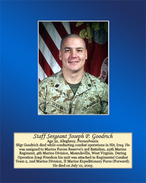 Age 32, Allegheny, Pennsylvania

SSgt Goodrich died while conducting combat operations in Hit, Iraq. He was assigned to Marine Forces Reserve’s 3rd Battalion, 25th Marine Regiment, 4th Marine Division, Moundsville, West Virginia. During Operation Iraqi Freedom his unit was attached to Regimental Combat Team 2, 2nd Marine Division, II Marine Expeditionary Force (Forward). He died on July 10, 2005.