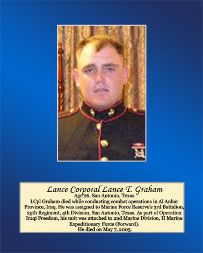 Age 26, San Antonio, Texas

LCpl Graham died while conducting combat operations in Al Anbar Province, Iraq. He was assigned to Marine Forces Reserve’s 3rd Battalion, 25th Regiment, 4th Division, San Antonio, Texas. As part of Operation Iraqi Freedom, his unit was attached to 2nd Marine Division, II Marine Expeditionary Force (Forward). He died on May 7, 2005.