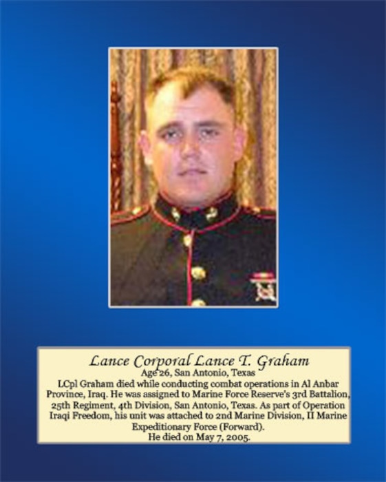 Age 26, San Antonio, Texas

LCpl Graham died while conducting combat operations in Al Anbar Province, Iraq. He was assigned to Marine Forces Reserve’s 3rd Battalion, 25th Regiment, 4th Division, San Antonio, Texas. As part of Operation Iraqi Freedom, his unit was attached to 2nd Marine Division, II Marine Expeditionary Force (Forward). He died on May 7, 2005.