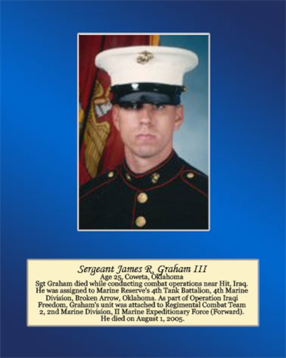 Age 25, Coweta, Oklahoma 

Sgt Graham died while conducting combat operations near Hit, Iraq. He was assigned to Marine Reserve’s 4th Tank Battalion, 4th Marine Division, Broken Arrow, Oklahoma. As part of Operation Iraqi Freedom, Graham’s unit was attached to Regimental Combat Team 2, 2dn Marine Division, II Marine Expeditionary Force (Forward). He died on August 1, 2005.