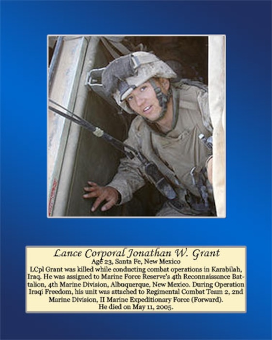 Age 23, Santa Fe, New Mexico 

LCpl Grant was killed while conducting combat operations in Karabilah, Iraq. He was assigned to Marine Forces Reserve’s 4th Reconnaissance Battalion, 4th Marine Division, Albuquerque, New Mexico. During Operation Iraqi Freedom, his unit was attached to Regimental Combat Team 2, 2nd Marine Division, II Marine Expeditionary Force (Forward). He died on May 11, 2005.