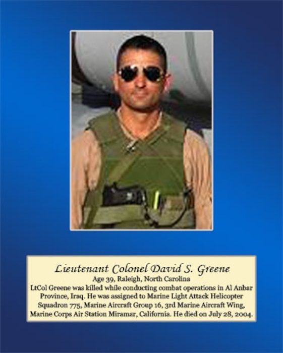 Age 39, Raleigh, North Carolina 

Lt. Col. Greene was killed while conducting combat operations in Al Anbar Province, Iraq. He was assigned to Marine Light Attack Helicopter Squadron 775, Marine Aircraft Group 16, 3rd Marine Aircraft Wing, Marine Corps Air Station Miramar, Calif. He died on July 28, 2004.