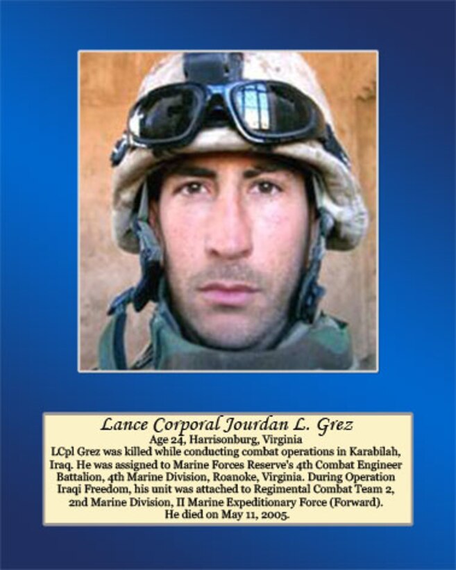 Age 24, Harrisonburg, Virginia 

LCpl Grez was killed while conducting combat operations in Karabilah, Iraq. He was assigned to Marine Forces Reserve’s 4th Combat Engineer Battalion, 4th Marine Division, Roanoke, Virginia. During Operation Iraqi Freedom, his unit was attached to Regimental Combat Team 2, 2nd Marine Division, II Marine Expeditionary Force (Forward). He died on May 11, 2005.