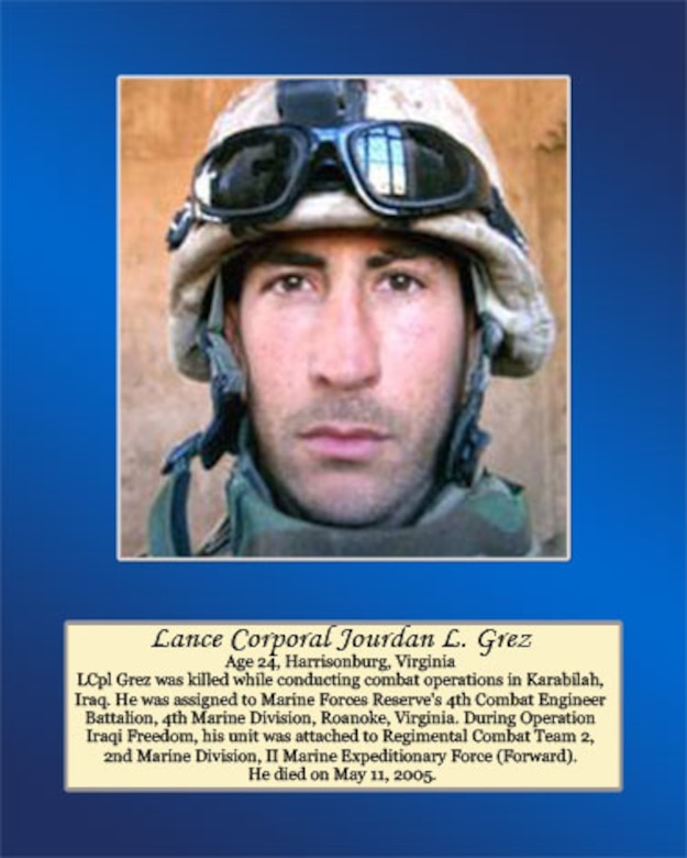 Age 24, Harrisonburg, Virginia 

LCpl Grez was killed while conducting combat operations in Karabilah, Iraq. He was assigned to Marine Forces Reserve’s 4th Combat Engineer Battalion, 4th Marine Division, Roanoke, Virginia. During Operation Iraqi Freedom, his unit was attached to Regimental Combat Team 2, 2nd Marine Division, II Marine Expeditionary Force (Forward). He died on May 11, 2005.