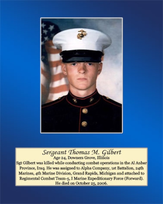 Age 24, Downers Grove, Illinois

Sgt Gilbert was killed while conducting combat operations in the Al Anbar Province, Iraq. He was assigned to Alpha Company, 1st Battalion, 24th Marines, 4th Marine Division, Grand Rapids, Michigan and attached to Regimental Combat Team-5, I Marine Expeditionary Force (Forward). He died on October 25, 2006.