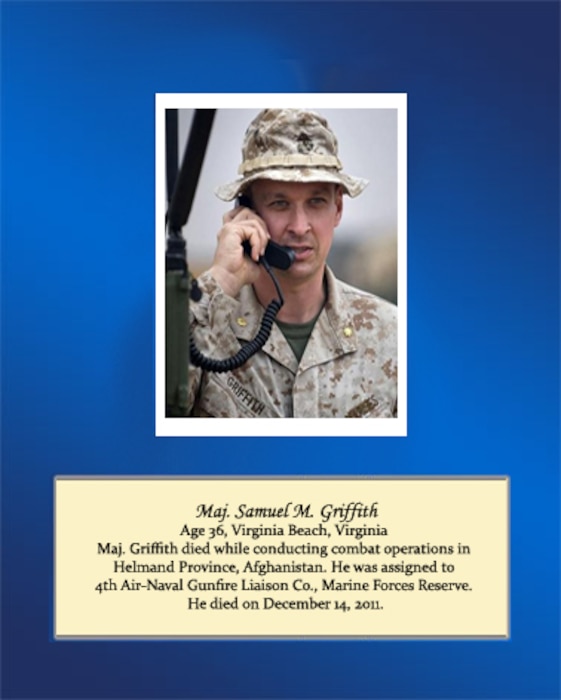 Age 36, Virginia Beach, Virginia

Maj. Griffith died while conducting combat operations in Helmand Province, Afghanistan. He was assigned to 4th Air-Naval Gunfire Liaison Co., Marine Forces Reserve. He died on December 14, 2011.