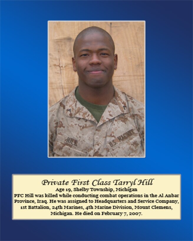 Age 19, Shelby Township, Michigan

PFC Hill was killed while conducting combat operations in the Al Anbar Province, Iraq. He was assigned to Headquarters and Service Company, 1st Battalion, 24th Marines, 4th Marine Division, Mount Clemens, Michigan. He died on February 7, 2007.