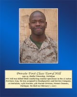 Age 19, Shelby Township, Michigan

PFC Hill was killed while conducting combat operations in the Al Anbar Province, Iraq. He was assigned to Headquarters and Service Company, 1st Battalion, 24th Marines, 4th Marine Division, Mount Clemens, Michigan. He died on February 7, 2007.