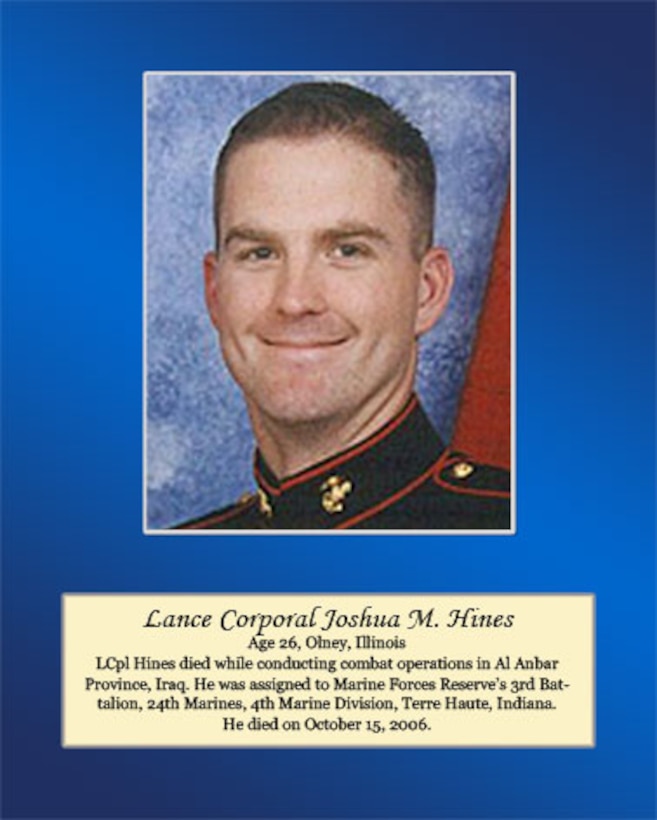 Age 26, Olney, Illinois

LCpl Hines died while conducting combat operations in Al Anbar Province, Iraq. He was assigned to Marine Forces Reserve’s 3rd Battalion, 24th Marines, 4th Marine Division, Terre Haute, Indiana. He died on October 15, 2006.