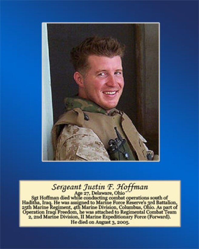 Age 27, Delaware, Ohio

Sgt. Hoffman died while conducting combat operations south of Haditha, Iraq. He was assigned to Marine Forces Reserve’s 3rd Battalion, 25th Marine Regiment, 4th Marine Division, Columbus, Ohio. As part of Operation Iraqi Freedom, he was attached to Regimental Combat Team 2, 2nd Marine Division, II Marine Expeditionary Force (Forward). He died on August 3, 2005.