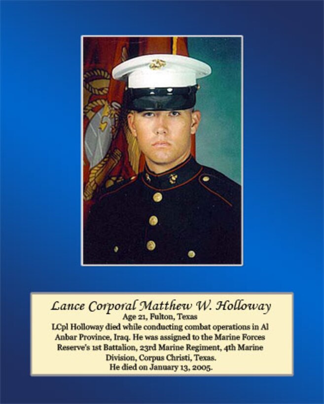 Age 21, Fulton, Texas

LCpl Holloway died while conducting combat operations in Al Anbar Province, Iraq. He was assigned to the Marine Forces Reserve’s 1st Battalion, 23rd Marine Regiment, 4th Marine Division, Corpus Christi, Texas. He died on January 13, 2005.