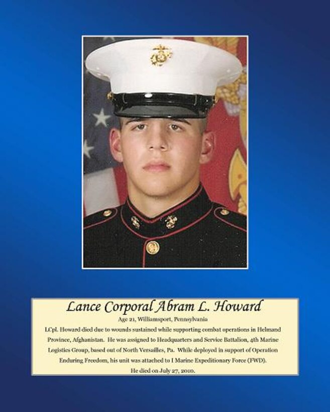 Age 21, Williamsport, Pennsylvania

LCpl. Howard died due to wounds sustained while supporting combat operations in Helmand Province, Afghanistan. He was assigned to Headquarters and Service Battalion, 4th Marine Logistics Group, based out of North Versailles, Pa. while deployed in support of Operation Enduring Freedom, his unit was attached to I Marine Expeditionary Force (FWD). He died on July 27, 2010.