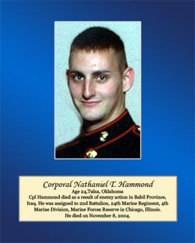 Age 24, Tulsa, Oklahoma

Cpl Hammond died as a result of enemy action in Babil Province, Iraq. He was assigned to 2nd Battalion, 24th Marine Regiment, 4th Marine Division, Marine Forces Reserve in Chicago, Illinois. He died on November 8, 2004.