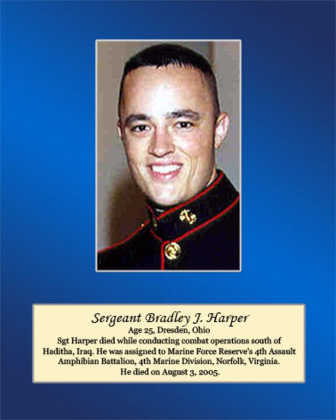 Age 25, Dresden, Ohio

Sgt Harper died while conducting combat operations south of Haditha, Iraq. He was assigned to Marine Forces Reserve’s 4th Assault Amphibian Battalion, 4th Marine Division, Norfolk, Virginia. He died on August 3, 2005.