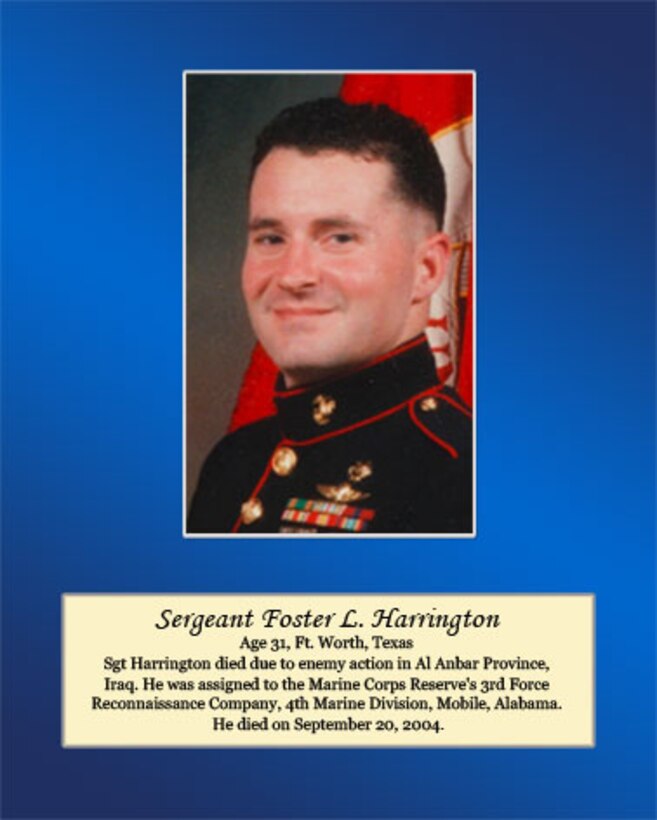 Age 31, Ft. Worth, Texas

Sgt Harrington died due to enemy action in Al Anbar Province, Iraq. He was assigned to the Marine Corps Reserve’s 3rd Force Reconnaissance Company, 4th Marine Division, Mobile, Alabama. He died on September 20, 2004.