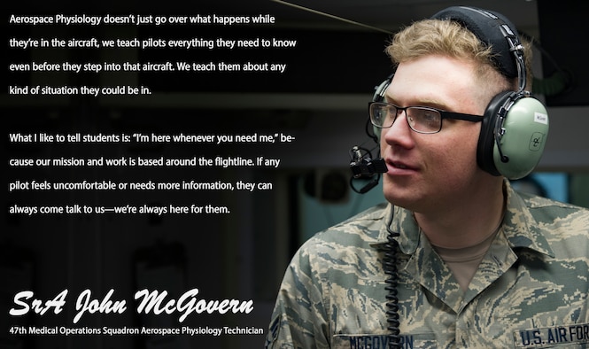 The “Airman’s Spotlight,” is a section dedicated to showcasing Laughlin’s Airmen with a prompt they answer candidly. The Airman’s Spotlight is open to all Airmen of any rank, and is selected at random. This week’s selection is Senior Airman John McGovern, 47th Medical Operations Squadron aerospace physiology technician. McGovern talked about how aerospace physiology exists to support the pilots of Laughlin not only during training, but at any point in their career.