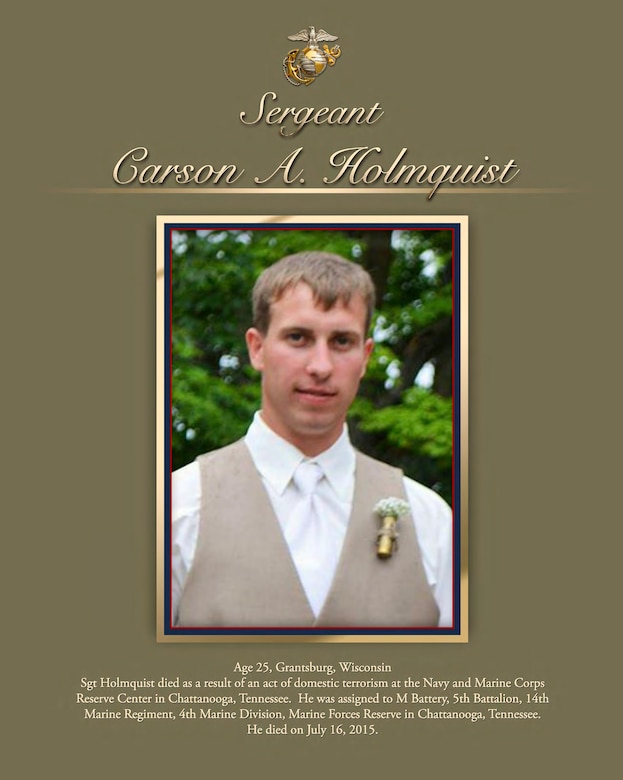 Age 25, Grantsburg, Wisconsin

Sgt Holmquist died as a result of an act of domestic terrorism at the Navy and Marine Corps Reserve Center in Chattanooga, Tennessee. He was assigned to M Battery, 5th Battalion, 14th Marine Regiment, 4th Marine Division, Marine Forces Reserve in Chattanooga, Tennessee. He died on July 16, 2015.
