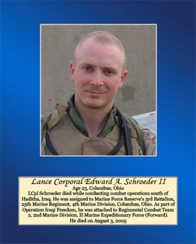 Age 23, Columbus, Ohio

Lance Cpl. Schroeder died while conducting combat operations south of Haditha, Iraq. He was assigned to Marine Force Reserve’s 3rd Battalion, 25th Marine Regiment, 4th Marine Division, Columbus, Ohio. As part of Operation Iraqi Freedom, he was attached to Regimental Combat Team 2, 2nd Marine Division, II Marine Expeditionary Force (Forward). He died on August 3, 2005.