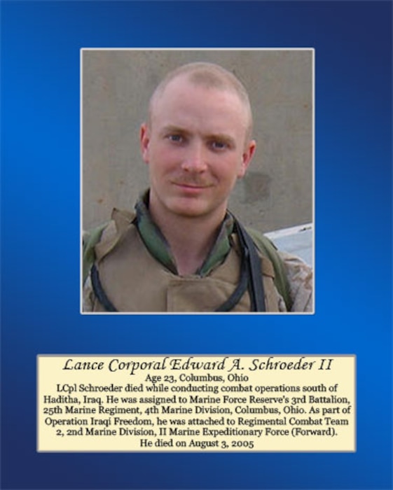 Age 23, Columbus, Ohio

Lance Cpl. Schroeder died while conducting combat operations south of Haditha, Iraq. He was assigned to Marine Force Reserve’s 3rd Battalion, 25th Marine Regiment, 4th Marine Division, Columbus, Ohio. As part of Operation Iraqi Freedom, he was attached to Regimental Combat Team 2, 2nd Marine Division, II Marine Expeditionary Force (Forward). He died on August 3, 2005.