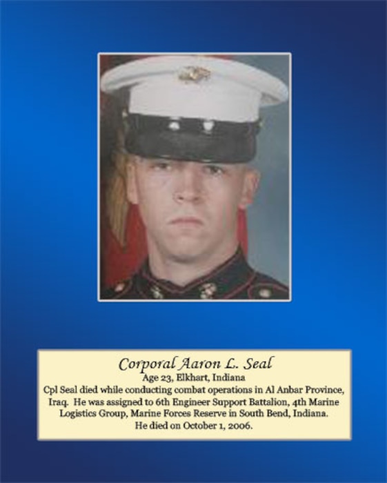 Age 23, Elkhart, Indiana

Cpl. Seal died while conducting combat operations in Al Anbar Province, Iraq. He was assigned to 6th Engineer Support Battalion, 4th Marine Logistics Group, Marine Forces Reserve in South Bend, Indiana. He died on October 1, 2006.