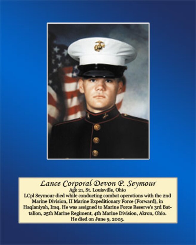 Age 21, St. Louisville, Ohio

Lance Cpl. Seymour died while conducting combat operations with the 2nd Marine Division, II Marine Expeditionary Force (Forward), in Haqlaniyah, Iraq. He was assigned to Marine Forces Reserve’s 3rd Battalion, 25th Marine Regiment, 4th Marine Division, Akron, Ohio. He died on June 9, 2005.
