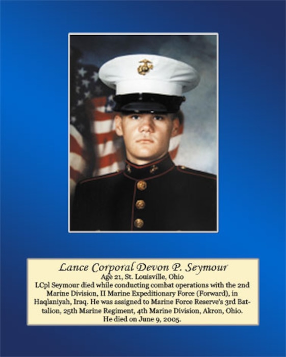 Age 21, St. Louisville, Ohio

Lance Cpl. Seymour died while conducting combat operations with the 2nd Marine Division, II Marine Expeditionary Force (Forward), in Haqlaniyah, Iraq. He was assigned to Marine Forces Reserve’s 3rd Battalion, 25th Marine Regiment, 4th Marine Division, Akron, Ohio. He died on June 9, 2005.