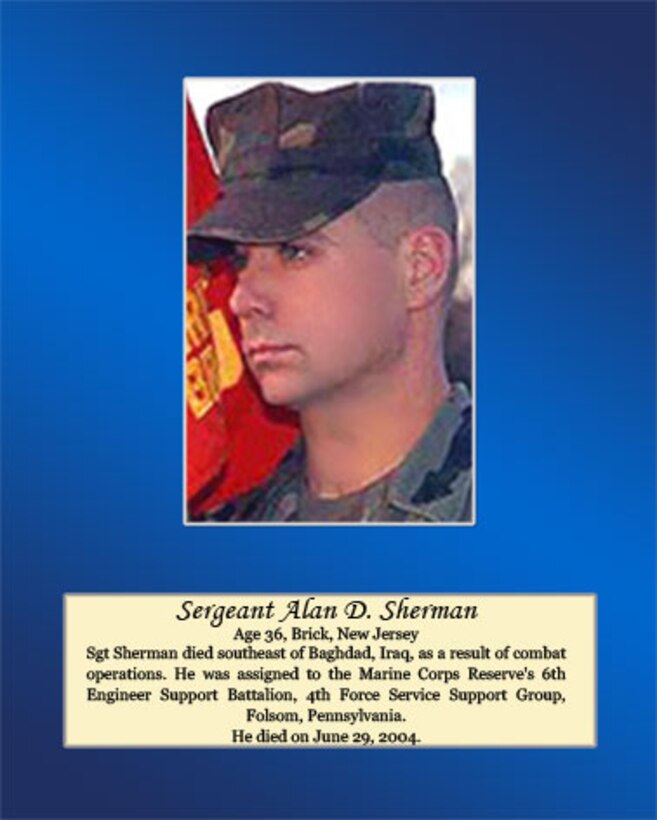 Age 36, Brick, New Jersey

Sgt. Sherman died southeast of Baghdad, Iraq, as a result of combat operations. He was assigned to the Marine Corps Reserve’s 6th Engineer Support Battalion, 4th Force Service Support Group, Folsom, Pennsylvania. He died on June 29, 2004.