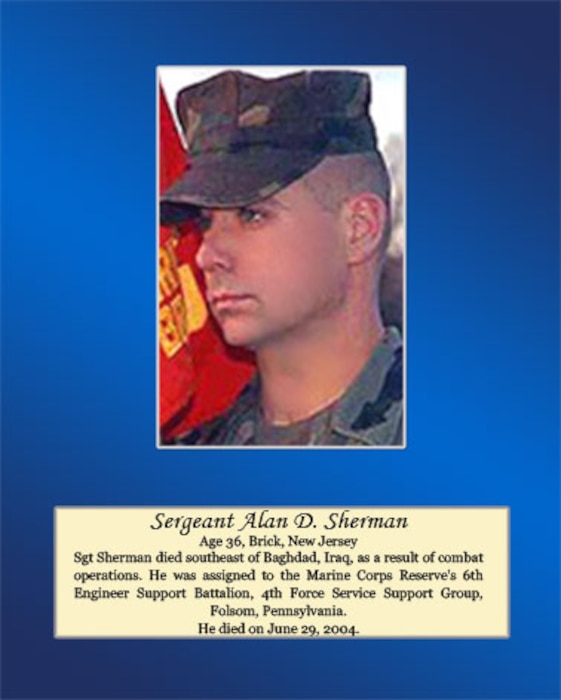Age 36, Brick, New Jersey

Sgt. Sherman died southeast of Baghdad, Iraq, as a result of combat operations. He was assigned to the Marine Corps Reserve’s 6th Engineer Support Battalion, 4th Force Service Support Group, Folsom, Pennsylvania. He died on June 29, 2004.
