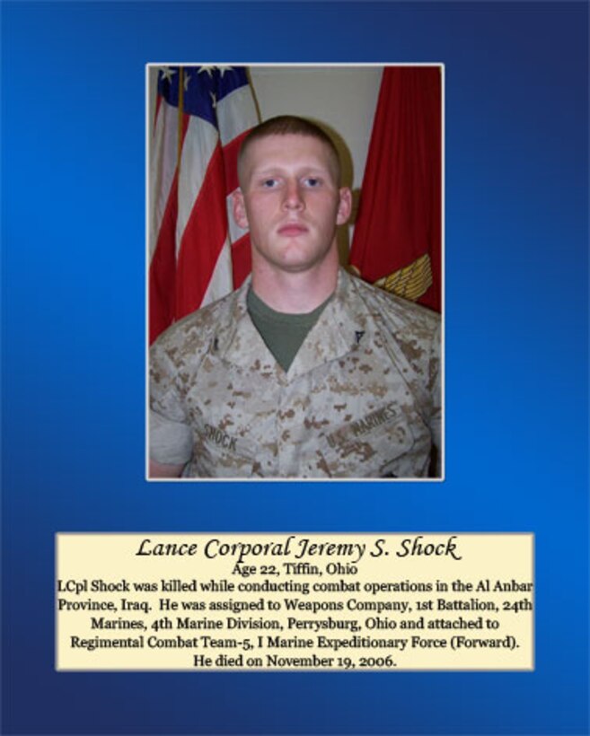 Age 22, Tiffin, Ohio

 Lance Cpl. Shock was killed while conducting combat operations in the Al Anbar Province, Iraq. He was assigned to Weapons Company, 1st Battalion, 24th Marines, 4th Marine Division, Perrysburg, Ohio and attached to Regimental Combat Team-5, I Marine Expeditionary Force (Forward). He died on November 19, 2006.