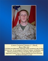 Age 22, Tiffin, Ohio

 Lance Cpl. Shock was killed while conducting combat operations in the Al Anbar Province, Iraq. He was assigned to Weapons Company, 1st Battalion, 24th Marines, 4th Marine Division, Perrysburg, Ohio and attached to Regimental Combat Team-5, I Marine Expeditionary Force (Forward). He died on November 19, 2006.
