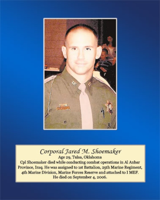 Age 29, Tulsa, Oklahoma

Cpl. Shoemaker died while conducting combat operations in Al Anbar Province, Iraq. He was assigned to 1st Battalion, 25th Marine Regiment, 4th Marine Division, Marine Forces Reserve and attached to I MEF. He died on September 4, 2006.