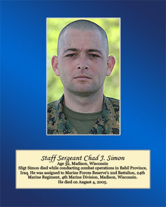 Age 32, Madison, Wisconsin
 
Staff Sgt. Simon died while conducting combat operations in Babil Province, Iraq. He was assigned to Marine Forces Reserve’s 2nd Battalion, 24th Marine Regiment, 4th Marine Division, Madison, Wisconsin. He died on August 4, 2005.