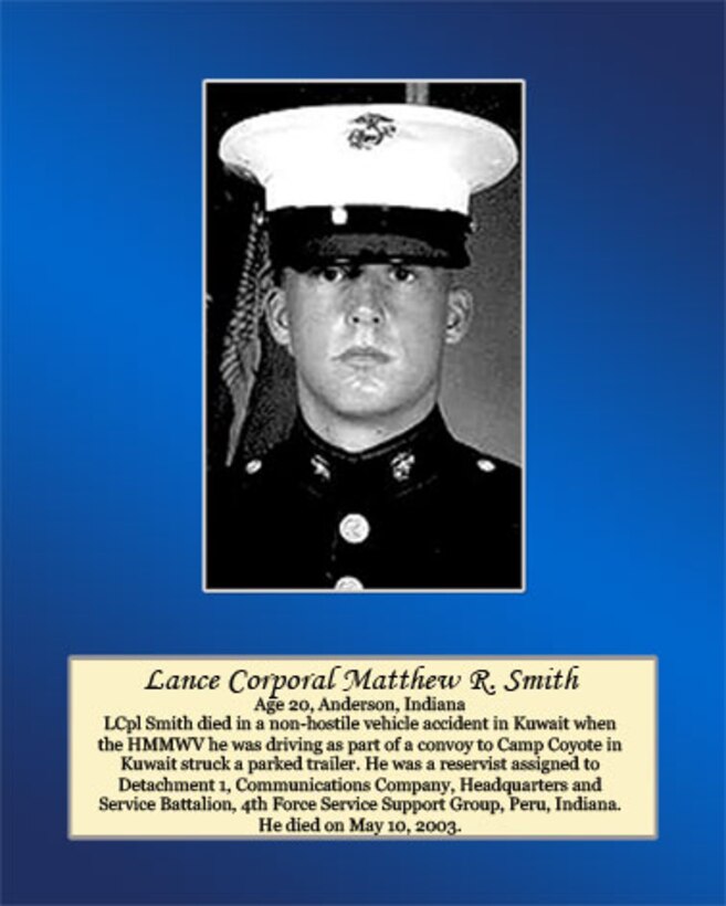 Age 20, Anderson, Indiana

Lance Cpl. Smith died in a non-hostile vehicle accident in Kuwait when the HMMWV he was driving as part of a convoy to Camp Coyote in Kuwait struck a parked trailer. He was a reservist assigned to Detachment 1, Communications Company, Headquarters and Service Battalion, 4th Force Service Support Group, Peru, Indiana. He died on May 10, 2003.