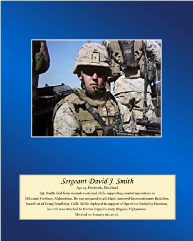 Age 25, Frederick, Maryland

Sgt. Smith died from wounds sustained while supporting combat operations in Helmand Province, Afghanistan. He was assigned to 4th Light Armored Reconnaissance Battalion, based out of Camp Pendleton, Calif. While deployed in support of Operation Enduring Freedom, his unit was attached to Marine Expeditionary Brigade-Afghanistan. He died on January 26, 2010.