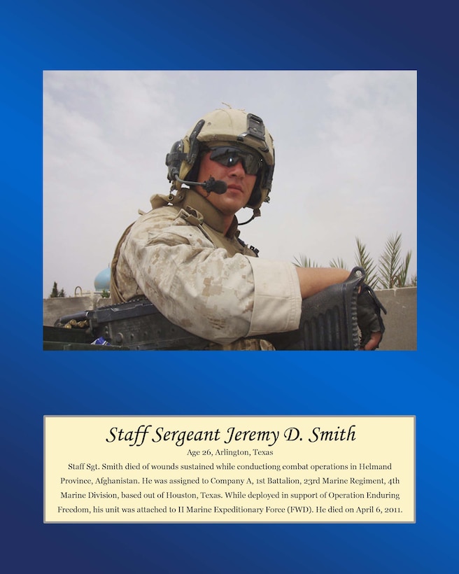 Age 26, Arlington, Texas

Staff Sgt. Smith died of wounds sustained while conducting combat operations in Helmand Province, Afghanistan. He was assigned to Company A, 1st Battalion, 23rd Marine Regiment, 4th Marine Division, based out of Houston, Texas. While deployed in support of Operation Enduring Freedom, his unit was attached to II Marine Expeditionary Force (FWD). he died on April 6, 2011.