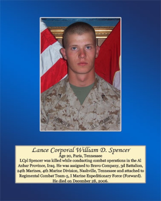 Age 20, Paris, Tennessee

Lance Cpl. Spencer was killed while conducting combat operations in the Al Anbar Province, Iraq. He was assigned to Bravo Company, 3rd Battalion, 24th Marines, 4th Marine Division, Nashville, Tennessee and attached to Regimental Combat Team-5, I Marine Expeditionary Force (Forward). He died on December 28, 2006.
