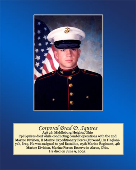 Age 26, Middleburg Heights, Ohio

Cpl. Squires died while conducting combat operations with the 2nd Marine Division, II Marine Expeditionary Force (Forward), in Haqlaniyah, Iraq. He was assigned to 3rd Battalion, 25th Marine Regiment, 4th Marine Division, Marine Forces Reserve in Akron, Ohio. He died on June 9, 2005.