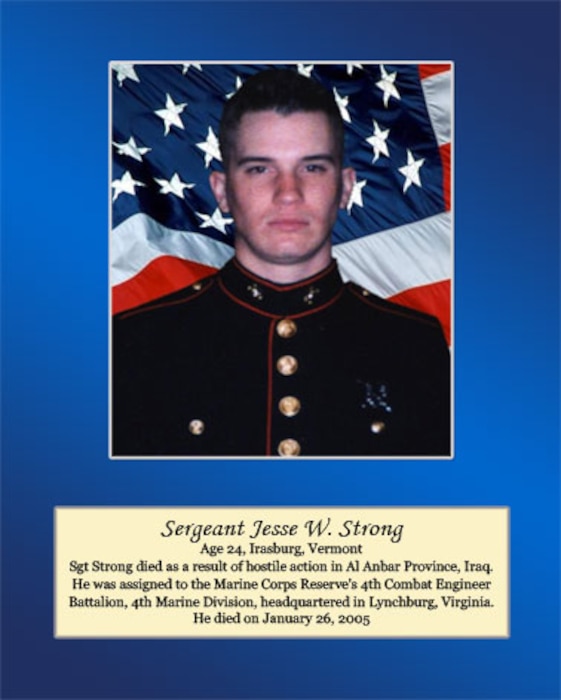 Age 24, Irasburg, Vermont

Sgt. Strong died as a result of hostile action in Al Anbar Province, Iraq. He was assigned to the Marine Corps Reserve’s 4th Combat Engineer Battalion, 4th Marine Division, headquartered in Lynchburg, Virginia. He died on January 26, 2005.