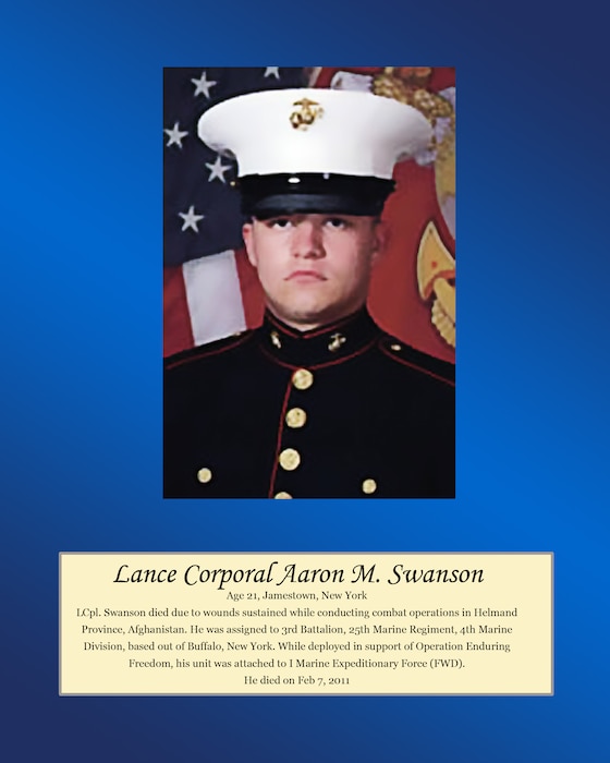 Age 21, Jamestown, New York

Lance Cpl. Swanson died due to wounds sustained while conducting combat operations in Helmand Province, Afghanistan. He was assigned to 3rd Battalion, 25th Marine Regiment, 4th Marine Division, based out of Buffalo, New York. While deployed in support of Operation Enduring Freedom, his unit was attached to I Marine Expeditionary Force (FWD). He died on Feb 7, 2011.