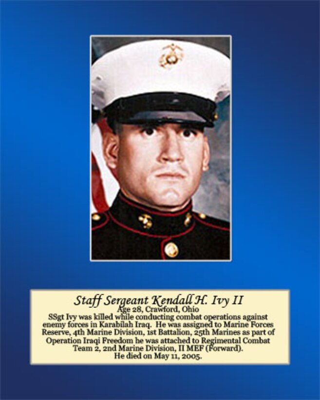 Age 28, Crawford, Ohio

SSgt Ivy was killed while conducting combat operations against enemy forces in Karabilah, Iraq. He was assigned to Marine Forces Reserve, 4th Marine Division, 1st Battalion, 25th Marine Regiment as part of operation Iraqi Freedom. He was attached to Regimental Combat Team 2, 2nd Marine Division, II MEF (Forward). He died on May 11, 2005.