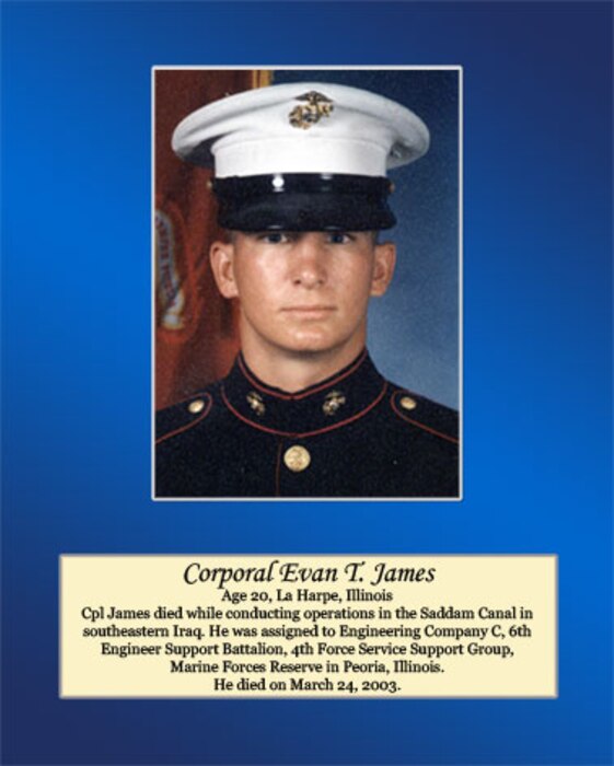 Age 20, La Harpe, Illinois

Cpl James died while conducting operations in the Saddam Canal in southeastern Iraq. He was assigned to Engineering Company C, 6th Engineer Support Battalion, 4th Force Service Support Group, Marine Forces Reserve in Peoria, Illinois. He died on March 24, 2003.