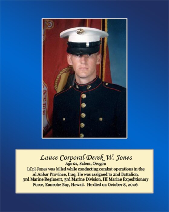 Age 21, Salem, Oregon	

LCpl Jones was killed while conducting combat operations in the Al Anbar Province, Iraq. He was assigned to 2nd Battalion, 3rd Marine Regiment, 3rd Marine Division, III Marine Expeditionary Force, Kaneohe Bay, Hawaii. He died on October 8, 2006.