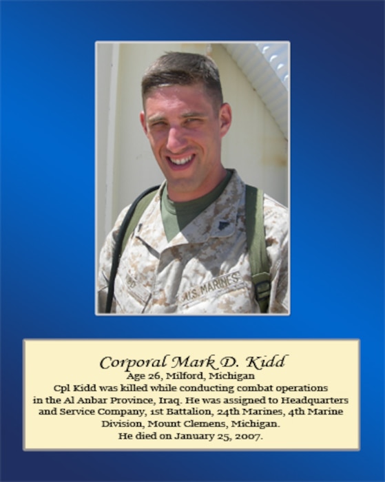 Age 26, Milford, Michigan

Cpl. Kidd was killed while conducting combat operations in the Al Anbar Province, Iraq. He was assigned to Headquarters and Service Company, 1st Battalion, 24th Marines, 4th Marine Division, Mount Clemons, Michigan. He died on January 25, 2007.