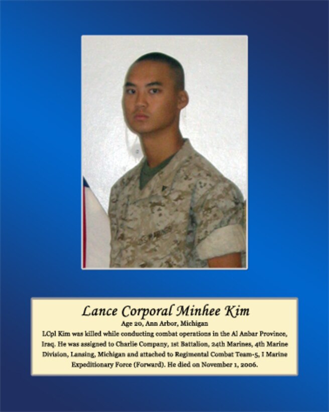 Age 20, Ann Arbor, Michigan

LCpl Kim was killed while conducting combat operations in the Al Anbar Province, Iraq. He was assigned to Charlie Company, 1st Battalion, 24th Marines, 4th Marine Division, Lansing, Michigan and attached to Regimental Combat Team-5, I Marine Expeditionary Force (Forward). He died on November 1, 2006.