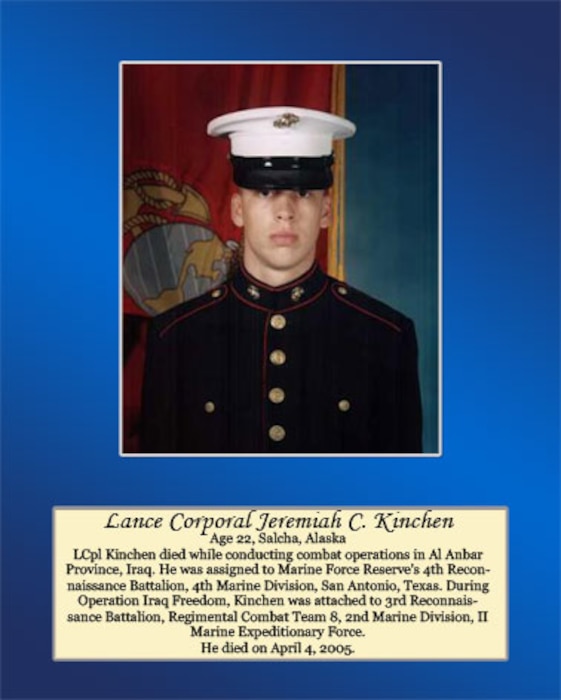 Age 22, Salcha, Alaska

LCpl Kinchen died while conducting combat operations in Al Anbar Province, Iraq. He was assigned to Maine Force Reserve’s 4th Reconnaissance Battalion, 4th Marine Division, San Antonio, Texas. During Operation Iraqi Freedom. Kinchen was attached to 3rd Reconnaissance Battalion, Regimental Combat Team 8, 2nd Marine Division, II Marine Expeditionary Force. He died April 4, 2005.