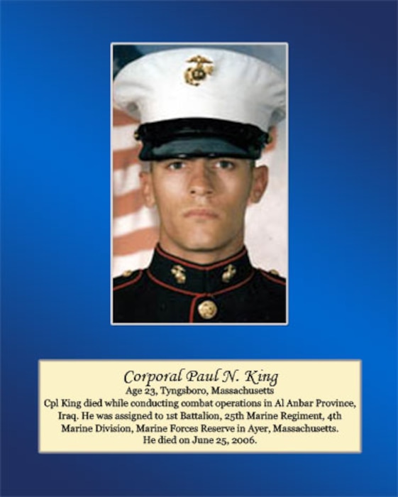 Age 23, Tyngsboro, Massachusetts

Cpl. King died while conducting combat operations in Al Anbar Province, Iraq. He was assigned to 1st Battalion, 25th Marine Regiment, 4th Marine Division, Marine Forces Reserve in Ayer, Massachusetts. He died on June 25, 2006.